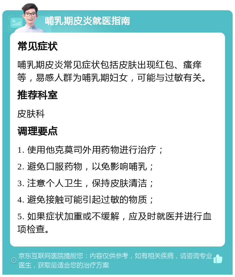 哺乳期皮炎就医指南 常见症状 哺乳期皮炎常见症状包括皮肤出现红包、瘙痒等，易感人群为哺乳期妇女，可能与过敏有关。 推荐科室 皮肤科 调理要点 1. 使用他克莫司外用药物进行治疗； 2. 避免口服药物，以免影响哺乳； 3. 注意个人卫生，保持皮肤清洁； 4. 避免接触可能引起过敏的物质； 5. 如果症状加重或不缓解，应及时就医并进行血项检查。