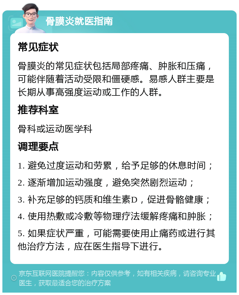 骨膜炎就医指南 常见症状 骨膜炎的常见症状包括局部疼痛、肿胀和压痛，可能伴随着活动受限和僵硬感。易感人群主要是长期从事高强度运动或工作的人群。 推荐科室 骨科或运动医学科 调理要点 1. 避免过度运动和劳累，给予足够的休息时间； 2. 逐渐增加运动强度，避免突然剧烈运动； 3. 补充足够的钙质和维生素D，促进骨骼健康； 4. 使用热敷或冷敷等物理疗法缓解疼痛和肿胀； 5. 如果症状严重，可能需要使用止痛药或进行其他治疗方法，应在医生指导下进行。