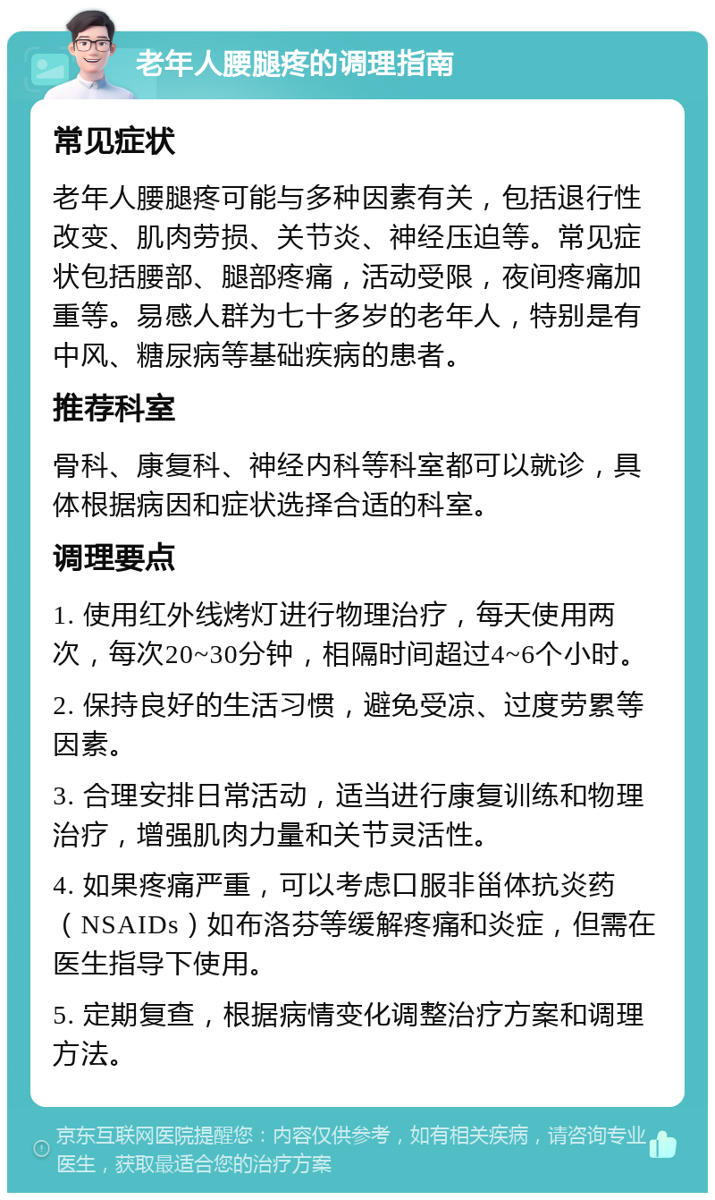 老年人腰腿疼的调理指南 常见症状 老年人腰腿疼可能与多种因素有关，包括退行性改变、肌肉劳损、关节炎、神经压迫等。常见症状包括腰部、腿部疼痛，活动受限，夜间疼痛加重等。易感人群为七十多岁的老年人，特别是有中风、糖尿病等基础疾病的患者。 推荐科室 骨科、康复科、神经内科等科室都可以就诊，具体根据病因和症状选择合适的科室。 调理要点 1. 使用红外线烤灯进行物理治疗，每天使用两次，每次20~30分钟，相隔时间超过4~6个小时。 2. 保持良好的生活习惯，避免受凉、过度劳累等因素。 3. 合理安排日常活动，适当进行康复训练和物理治疗，增强肌肉力量和关节灵活性。 4. 如果疼痛严重，可以考虑口服非甾体抗炎药（NSAIDs）如布洛芬等缓解疼痛和炎症，但需在医生指导下使用。 5. 定期复查，根据病情变化调整治疗方案和调理方法。