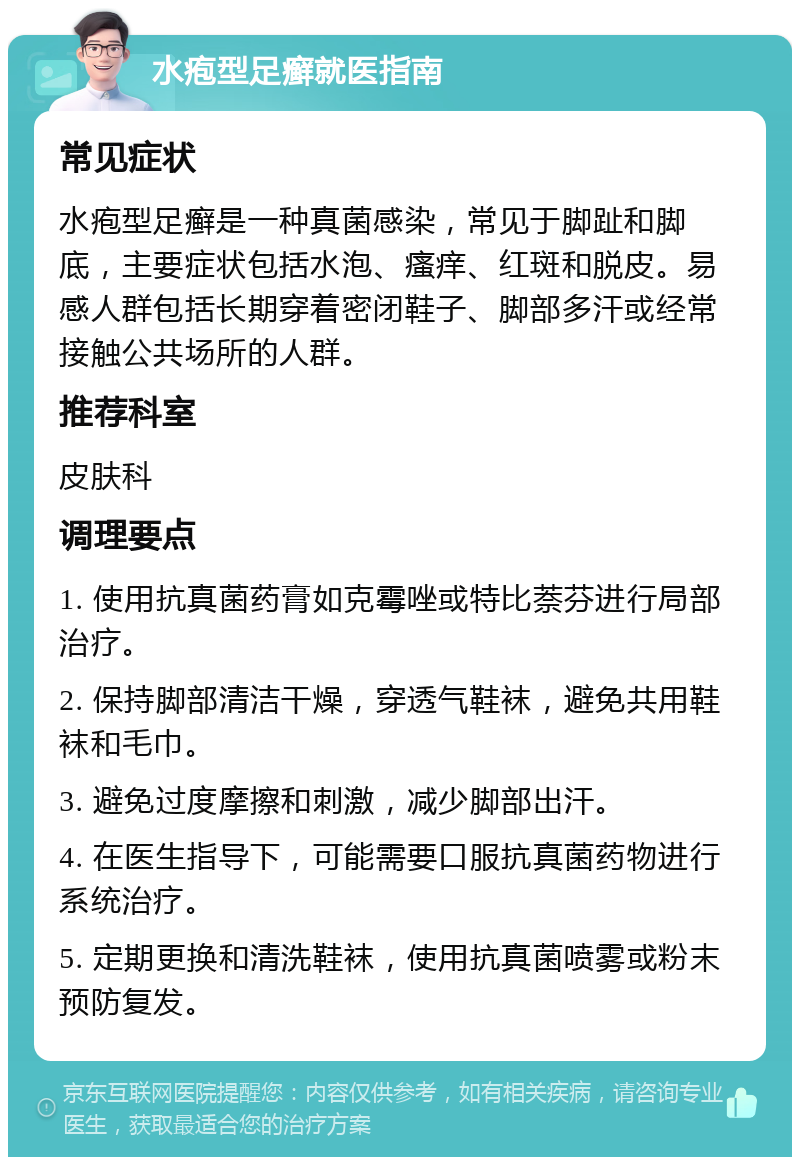 水疱型足癣就医指南 常见症状 水疱型足癣是一种真菌感染，常见于脚趾和脚底，主要症状包括水泡、瘙痒、红斑和脱皮。易感人群包括长期穿着密闭鞋子、脚部多汗或经常接触公共场所的人群。 推荐科室 皮肤科 调理要点 1. 使用抗真菌药膏如克霉唑或特比萘芬进行局部治疗。 2. 保持脚部清洁干燥，穿透气鞋袜，避免共用鞋袜和毛巾。 3. 避免过度摩擦和刺激，减少脚部出汗。 4. 在医生指导下，可能需要口服抗真菌药物进行系统治疗。 5. 定期更换和清洗鞋袜，使用抗真菌喷雾或粉末预防复发。