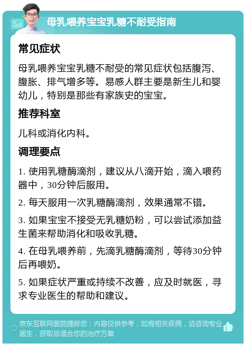 母乳喂养宝宝乳糖不耐受指南 常见症状 母乳喂养宝宝乳糖不耐受的常见症状包括腹泻、腹胀、排气增多等。易感人群主要是新生儿和婴幼儿，特别是那些有家族史的宝宝。 推荐科室 儿科或消化内科。 调理要点 1. 使用乳糖酶滴剂，建议从八滴开始，滴入喂药器中，30分钟后服用。 2. 每天服用一次乳糖酶滴剂，效果通常不错。 3. 如果宝宝不接受无乳糖奶粉，可以尝试添加益生菌来帮助消化和吸收乳糖。 4. 在母乳喂养前，先滴乳糖酶滴剂，等待30分钟后再喂奶。 5. 如果症状严重或持续不改善，应及时就医，寻求专业医生的帮助和建议。