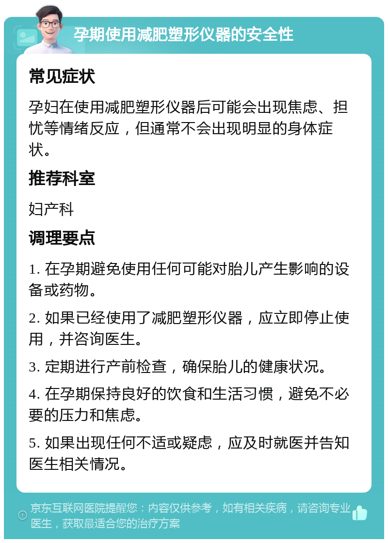 孕期使用减肥塑形仪器的安全性 常见症状 孕妇在使用减肥塑形仪器后可能会出现焦虑、担忧等情绪反应，但通常不会出现明显的身体症状。 推荐科室 妇产科 调理要点 1. 在孕期避免使用任何可能对胎儿产生影响的设备或药物。 2. 如果已经使用了减肥塑形仪器，应立即停止使用，并咨询医生。 3. 定期进行产前检查，确保胎儿的健康状况。 4. 在孕期保持良好的饮食和生活习惯，避免不必要的压力和焦虑。 5. 如果出现任何不适或疑虑，应及时就医并告知医生相关情况。