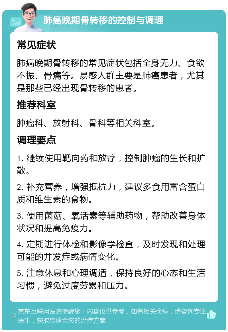 肺癌晚期骨转移的控制与调理 常见症状 肺癌晚期骨转移的常见症状包括全身无力、食欲不振、骨痛等。易感人群主要是肺癌患者，尤其是那些已经出现骨转移的患者。 推荐科室 肿瘤科、放射科、骨科等相关科室。 调理要点 1. 继续使用靶向药和放疗，控制肿瘤的生长和扩散。 2. 补充营养，增强抵抗力，建议多食用富含蛋白质和维生素的食物。 3. 使用菌菇、氧活素等辅助药物，帮助改善身体状况和提高免疫力。 4. 定期进行体检和影像学检查，及时发现和处理可能的并发症或病情变化。 5. 注意休息和心理调适，保持良好的心态和生活习惯，避免过度劳累和压力。