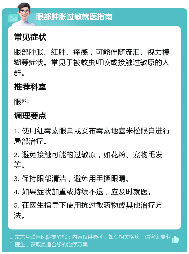 眼部肿胀过敏就医指南 常见症状 眼部肿胀、红肿、痒感，可能伴随流泪、视力模糊等症状。常见于被蚊虫叮咬或接触过敏原的人群。 推荐科室 眼科 调理要点 1. 使用红霉素眼膏或妥布霉素地塞米松眼膏进行局部治疗。 2. 避免接触可能的过敏原，如花粉、宠物毛发等。 3. 保持眼部清洁，避免用手揉眼睛。 4. 如果症状加重或持续不退，应及时就医。 5. 在医生指导下使用抗过敏药物或其他治疗方法。