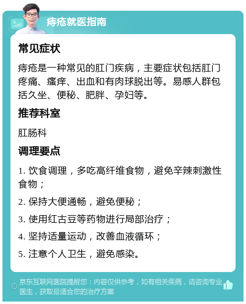 痔疮就医指南 常见症状 痔疮是一种常见的肛门疾病，主要症状包括肛门疼痛、瘙痒、出血和有肉球脱出等。易感人群包括久坐、便秘、肥胖、孕妇等。 推荐科室 肛肠科 调理要点 1. 饮食调理，多吃高纤维食物，避免辛辣刺激性食物； 2. 保持大便通畅，避免便秘； 3. 使用红古豆等药物进行局部治疗； 4. 坚持适量运动，改善血液循环； 5. 注意个人卫生，避免感染。