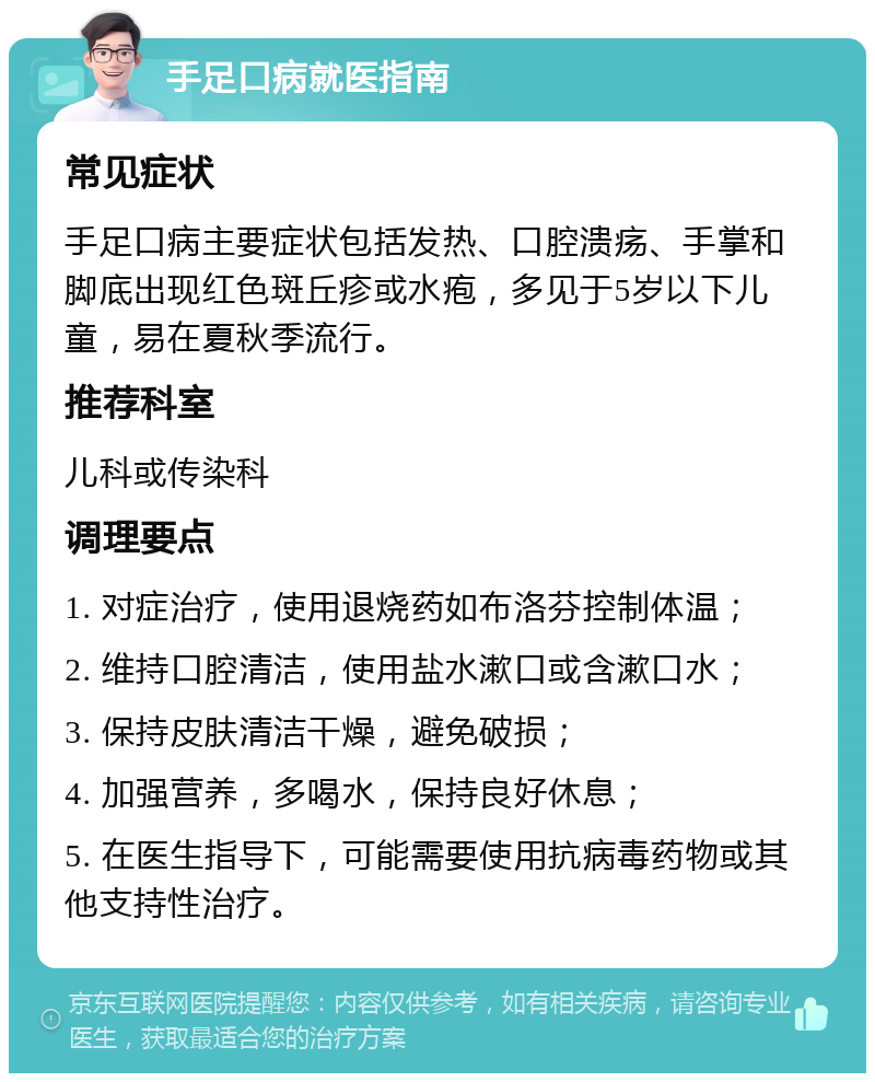 手足口病就医指南 常见症状 手足口病主要症状包括发热、口腔溃疡、手掌和脚底出现红色斑丘疹或水疱，多见于5岁以下儿童，易在夏秋季流行。 推荐科室 儿科或传染科 调理要点 1. 对症治疗，使用退烧药如布洛芬控制体温； 2. 维持口腔清洁，使用盐水漱口或含漱口水； 3. 保持皮肤清洁干燥，避免破损； 4. 加强营养，多喝水，保持良好休息； 5. 在医生指导下，可能需要使用抗病毒药物或其他支持性治疗。