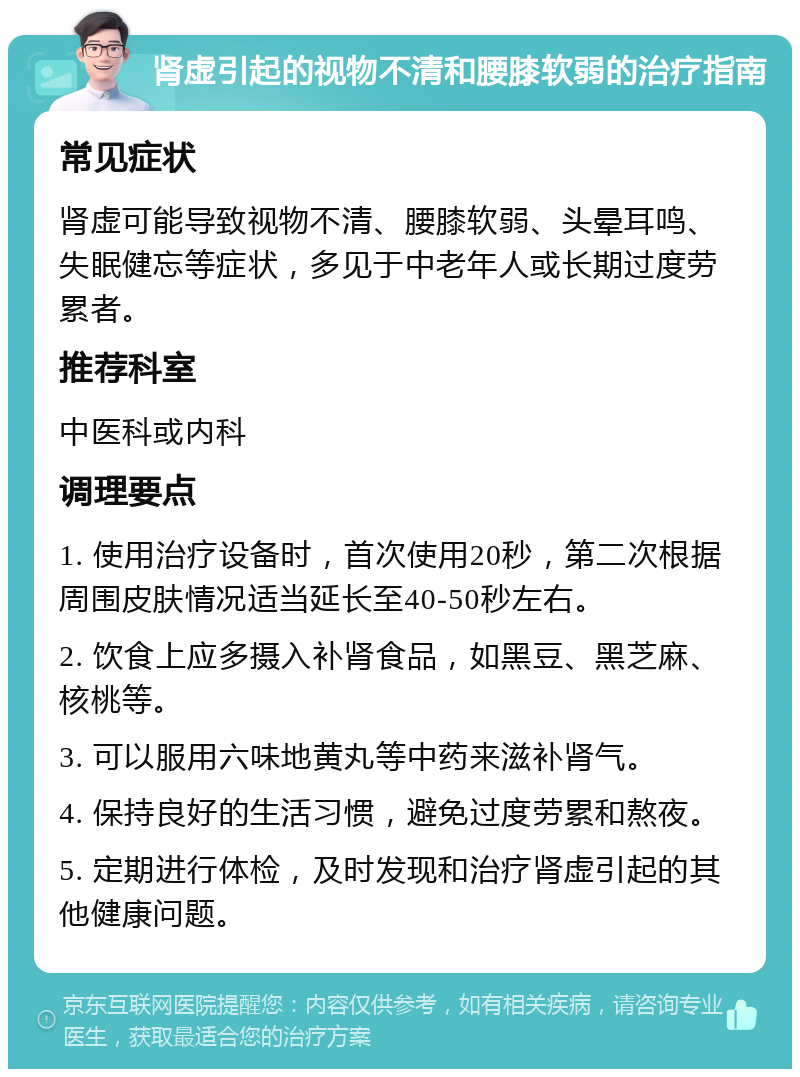 肾虚引起的视物不清和腰膝软弱的治疗指南 常见症状 肾虚可能导致视物不清、腰膝软弱、头晕耳鸣、失眠健忘等症状，多见于中老年人或长期过度劳累者。 推荐科室 中医科或内科 调理要点 1. 使用治疗设备时，首次使用20秒，第二次根据周围皮肤情况适当延长至40-50秒左右。 2. 饮食上应多摄入补肾食品，如黑豆、黑芝麻、核桃等。 3. 可以服用六味地黄丸等中药来滋补肾气。 4. 保持良好的生活习惯，避免过度劳累和熬夜。 5. 定期进行体检，及时发现和治疗肾虚引起的其他健康问题。