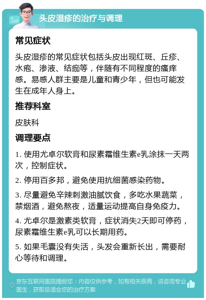 头皮湿疹的治疗与调理 常见症状 头皮湿疹的常见症状包括头皮出现红斑、丘疹、水疱、渗液、结痂等，伴随有不同程度的瘙痒感。易感人群主要是儿童和青少年，但也可能发生在成年人身上。 推荐科室 皮肤科 调理要点 1. 使用尤卓尔软膏和尿素霜维生素e乳涂抹一天两次，控制症状。 2. 停用百多邦，避免使用抗细菌感染药物。 3. 尽量避免辛辣刺激油腻饮食，多吃水果蔬菜，禁烟酒，避免熬夜，适量运动提高自身免疫力。 4. 尤卓尔是激素类软膏，症状消失2天即可停药，尿素霜维生素e乳可以长期用药。 5. 如果毛囊没有失活，头发会重新长出，需要耐心等待和调理。