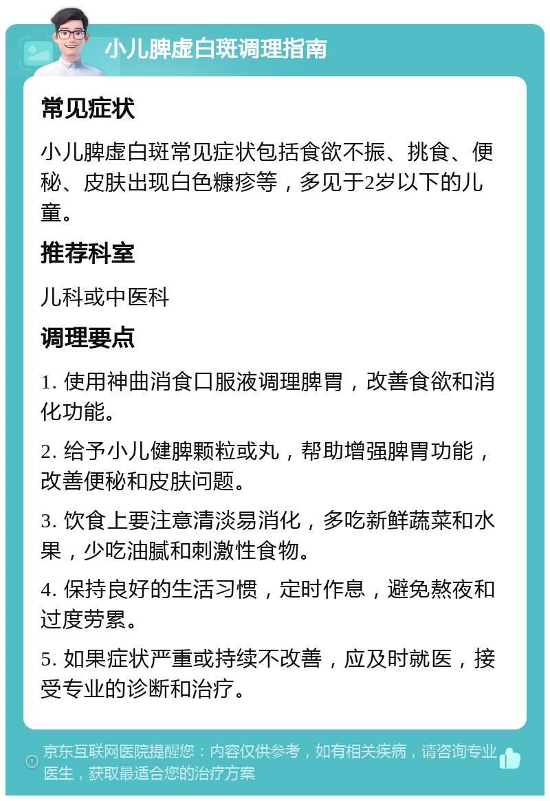 小儿脾虚白斑调理指南 常见症状 小儿脾虚白斑常见症状包括食欲不振、挑食、便秘、皮肤出现白色糠疹等，多见于2岁以下的儿童。 推荐科室 儿科或中医科 调理要点 1. 使用神曲消食口服液调理脾胃，改善食欲和消化功能。 2. 给予小儿健脾颗粒或丸，帮助增强脾胃功能，改善便秘和皮肤问题。 3. 饮食上要注意清淡易消化，多吃新鲜蔬菜和水果，少吃油腻和刺激性食物。 4. 保持良好的生活习惯，定时作息，避免熬夜和过度劳累。 5. 如果症状严重或持续不改善，应及时就医，接受专业的诊断和治疗。