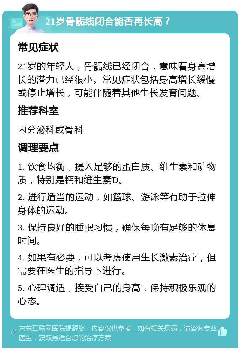 21岁骨骺线闭合能否再长高？ 常见症状 21岁的年轻人，骨骺线已经闭合，意味着身高增长的潜力已经很小。常见症状包括身高增长缓慢或停止增长，可能伴随着其他生长发育问题。 推荐科室 内分泌科或骨科 调理要点 1. 饮食均衡，摄入足够的蛋白质、维生素和矿物质，特别是钙和维生素D。 2. 进行适当的运动，如篮球、游泳等有助于拉伸身体的运动。 3. 保持良好的睡眠习惯，确保每晚有足够的休息时间。 4. 如果有必要，可以考虑使用生长激素治疗，但需要在医生的指导下进行。 5. 心理调适，接受自己的身高，保持积极乐观的心态。