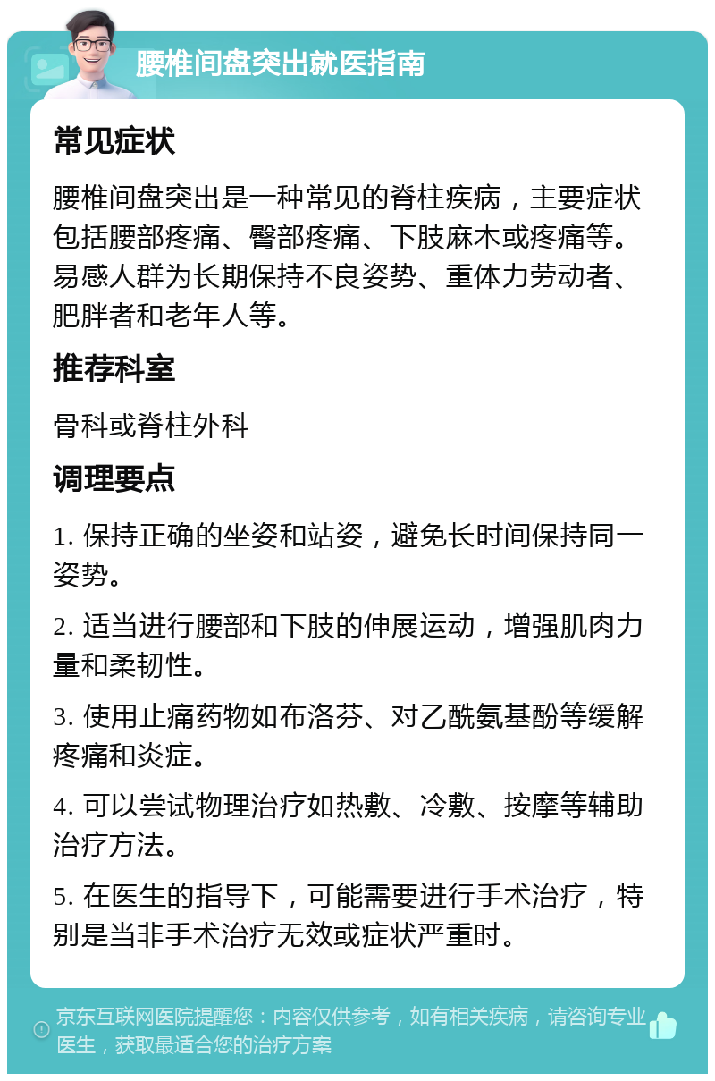 腰椎间盘突出就医指南 常见症状 腰椎间盘突出是一种常见的脊柱疾病，主要症状包括腰部疼痛、臀部疼痛、下肢麻木或疼痛等。易感人群为长期保持不良姿势、重体力劳动者、肥胖者和老年人等。 推荐科室 骨科或脊柱外科 调理要点 1. 保持正确的坐姿和站姿，避免长时间保持同一姿势。 2. 适当进行腰部和下肢的伸展运动，增强肌肉力量和柔韧性。 3. 使用止痛药物如布洛芬、对乙酰氨基酚等缓解疼痛和炎症。 4. 可以尝试物理治疗如热敷、冷敷、按摩等辅助治疗方法。 5. 在医生的指导下，可能需要进行手术治疗，特别是当非手术治疗无效或症状严重时。