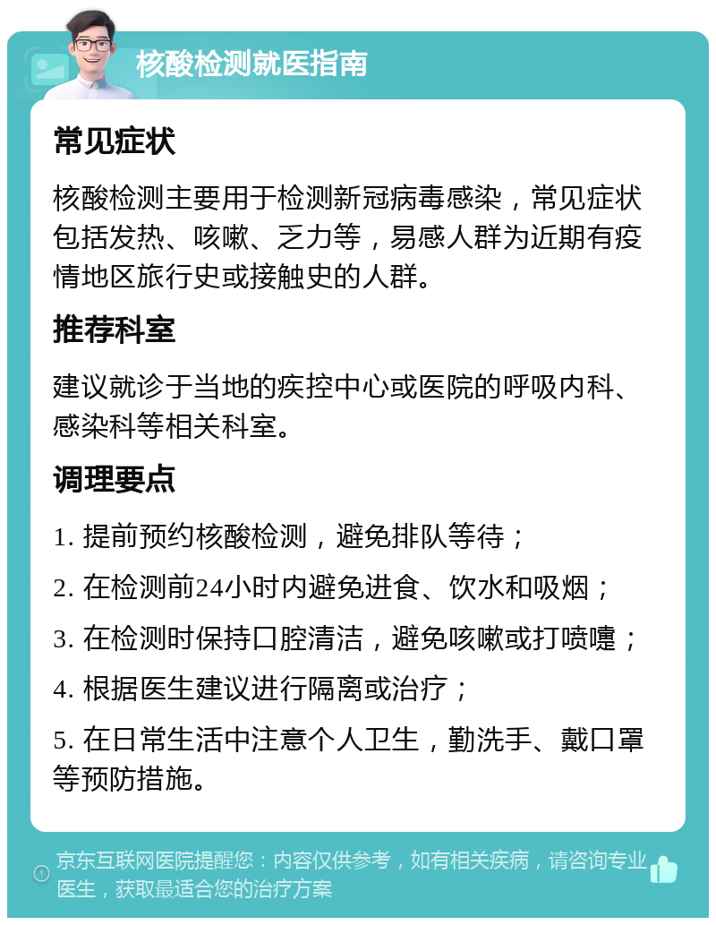 核酸检测就医指南 常见症状 核酸检测主要用于检测新冠病毒感染，常见症状包括发热、咳嗽、乏力等，易感人群为近期有疫情地区旅行史或接触史的人群。 推荐科室 建议就诊于当地的疾控中心或医院的呼吸内科、感染科等相关科室。 调理要点 1. 提前预约核酸检测，避免排队等待； 2. 在检测前24小时内避免进食、饮水和吸烟； 3. 在检测时保持口腔清洁，避免咳嗽或打喷嚏； 4. 根据医生建议进行隔离或治疗； 5. 在日常生活中注意个人卫生，勤洗手、戴口罩等预防措施。