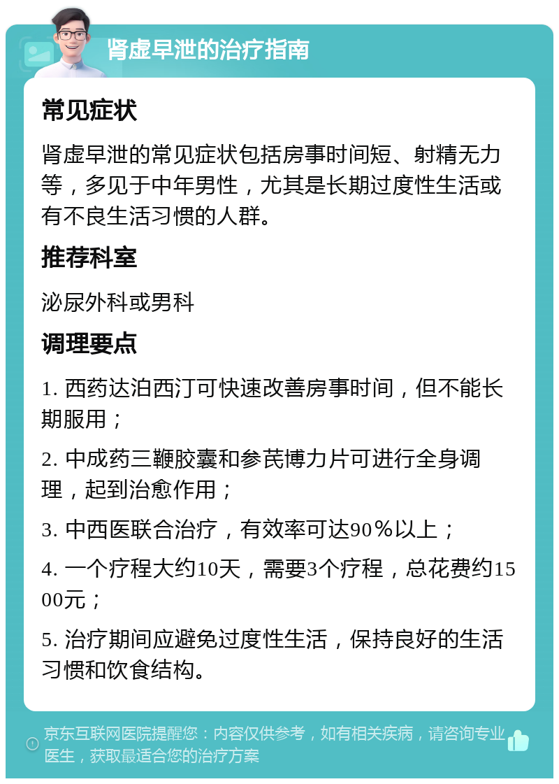 肾虚早泄的治疗指南 常见症状 肾虚早泄的常见症状包括房事时间短、射精无力等，多见于中年男性，尤其是长期过度性生活或有不良生活习惯的人群。 推荐科室 泌尿外科或男科 调理要点 1. 西药达泊西汀可快速改善房事时间，但不能长期服用； 2. 中成药三鞭胶囊和参芪博力片可进行全身调理，起到治愈作用； 3. 中西医联合治疗，有效率可达90％以上； 4. 一个疗程大约10天，需要3个疗程，总花费约1500元； 5. 治疗期间应避免过度性生活，保持良好的生活习惯和饮食结构。