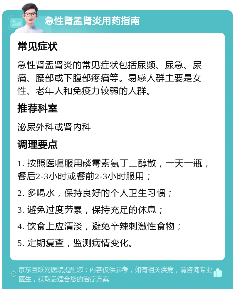 急性肾盂肾炎用药指南 常见症状 急性肾盂肾炎的常见症状包括尿频、尿急、尿痛、腰部或下腹部疼痛等。易感人群主要是女性、老年人和免疫力较弱的人群。 推荐科室 泌尿外科或肾内科 调理要点 1. 按照医嘱服用磷霉素氨丁三醇散，一天一瓶，餐后2-3小时或餐前2-3小时服用； 2. 多喝水，保持良好的个人卫生习惯； 3. 避免过度劳累，保持充足的休息； 4. 饮食上应清淡，避免辛辣刺激性食物； 5. 定期复查，监测病情变化。