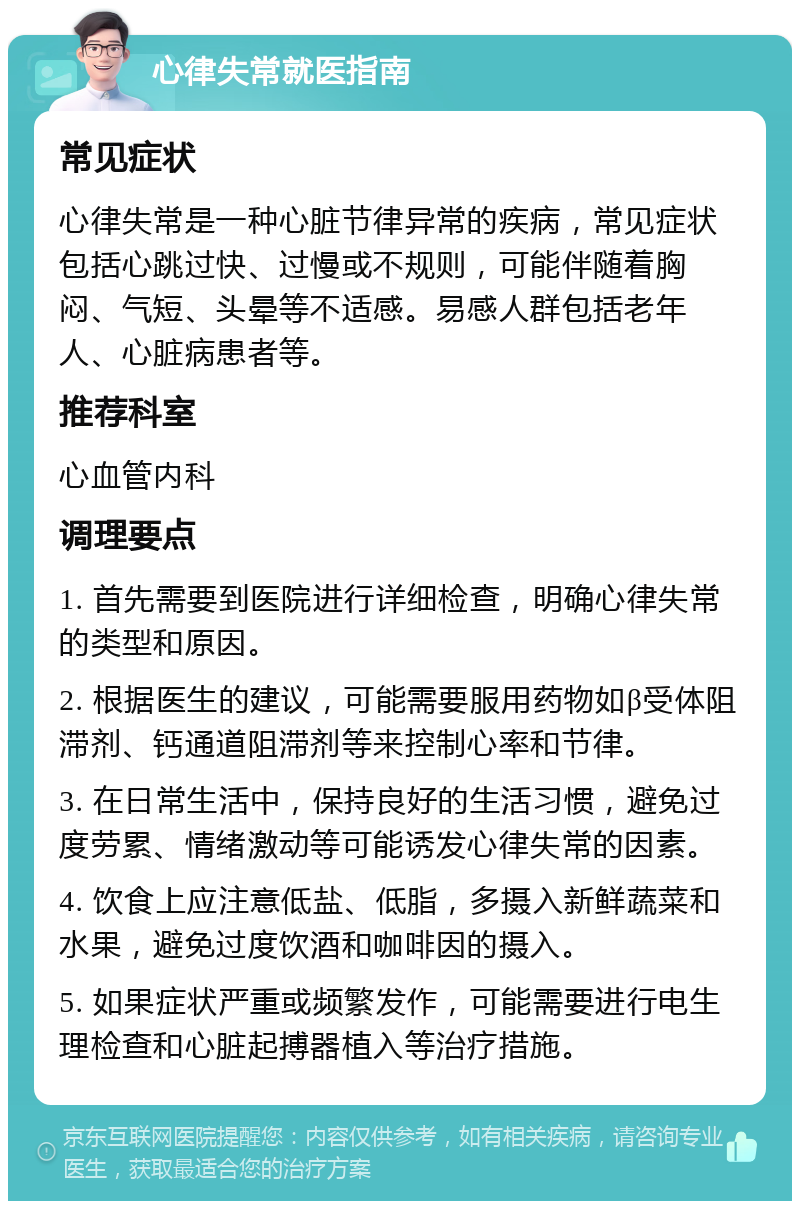 心律失常就医指南 常见症状 心律失常是一种心脏节律异常的疾病，常见症状包括心跳过快、过慢或不规则，可能伴随着胸闷、气短、头晕等不适感。易感人群包括老年人、心脏病患者等。 推荐科室 心血管内科 调理要点 1. 首先需要到医院进行详细检查，明确心律失常的类型和原因。 2. 根据医生的建议，可能需要服用药物如β受体阻滞剂、钙通道阻滞剂等来控制心率和节律。 3. 在日常生活中，保持良好的生活习惯，避免过度劳累、情绪激动等可能诱发心律失常的因素。 4. 饮食上应注意低盐、低脂，多摄入新鲜蔬菜和水果，避免过度饮酒和咖啡因的摄入。 5. 如果症状严重或频繁发作，可能需要进行电生理检查和心脏起搏器植入等治疗措施。