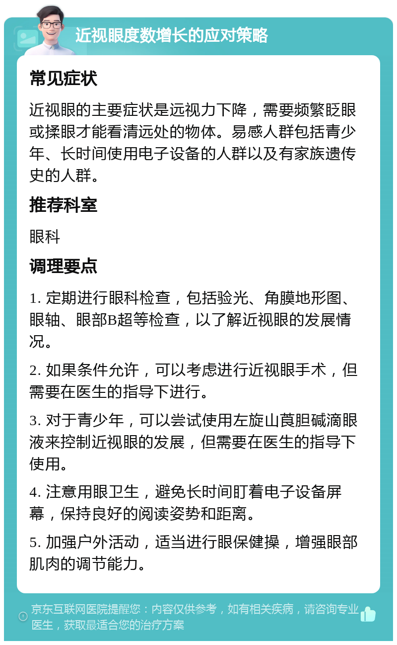 近视眼度数增长的应对策略 常见症状 近视眼的主要症状是远视力下降，需要频繁眨眼或揉眼才能看清远处的物体。易感人群包括青少年、长时间使用电子设备的人群以及有家族遗传史的人群。 推荐科室 眼科 调理要点 1. 定期进行眼科检查，包括验光、角膜地形图、眼轴、眼部B超等检查，以了解近视眼的发展情况。 2. 如果条件允许，可以考虑进行近视眼手术，但需要在医生的指导下进行。 3. 对于青少年，可以尝试使用左旋山莨胆碱滴眼液来控制近视眼的发展，但需要在医生的指导下使用。 4. 注意用眼卫生，避免长时间盯着电子设备屏幕，保持良好的阅读姿势和距离。 5. 加强户外活动，适当进行眼保健操，增强眼部肌肉的调节能力。