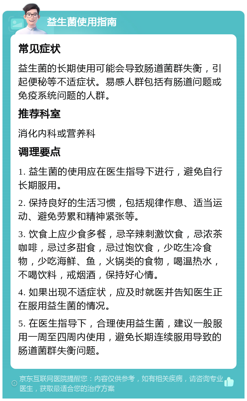 益生菌使用指南 常见症状 益生菌的长期使用可能会导致肠道菌群失衡，引起便秘等不适症状。易感人群包括有肠道问题或免疫系统问题的人群。 推荐科室 消化内科或营养科 调理要点 1. 益生菌的使用应在医生指导下进行，避免自行长期服用。 2. 保持良好的生活习惯，包括规律作息、适当运动、避免劳累和精神紧张等。 3. 饮食上应少食多餐，忌辛辣刺激饮食，忌浓茶咖啡，忌过多甜食，忌过饱饮食，少吃生冷食物，少吃海鲜、鱼，火锅类的食物，喝温热水，不喝饮料，戒烟酒，保持好心情。 4. 如果出现不适症状，应及时就医并告知医生正在服用益生菌的情况。 5. 在医生指导下，合理使用益生菌，建议一般服用一周至四周内使用，避免长期连续服用导致的肠道菌群失衡问题。