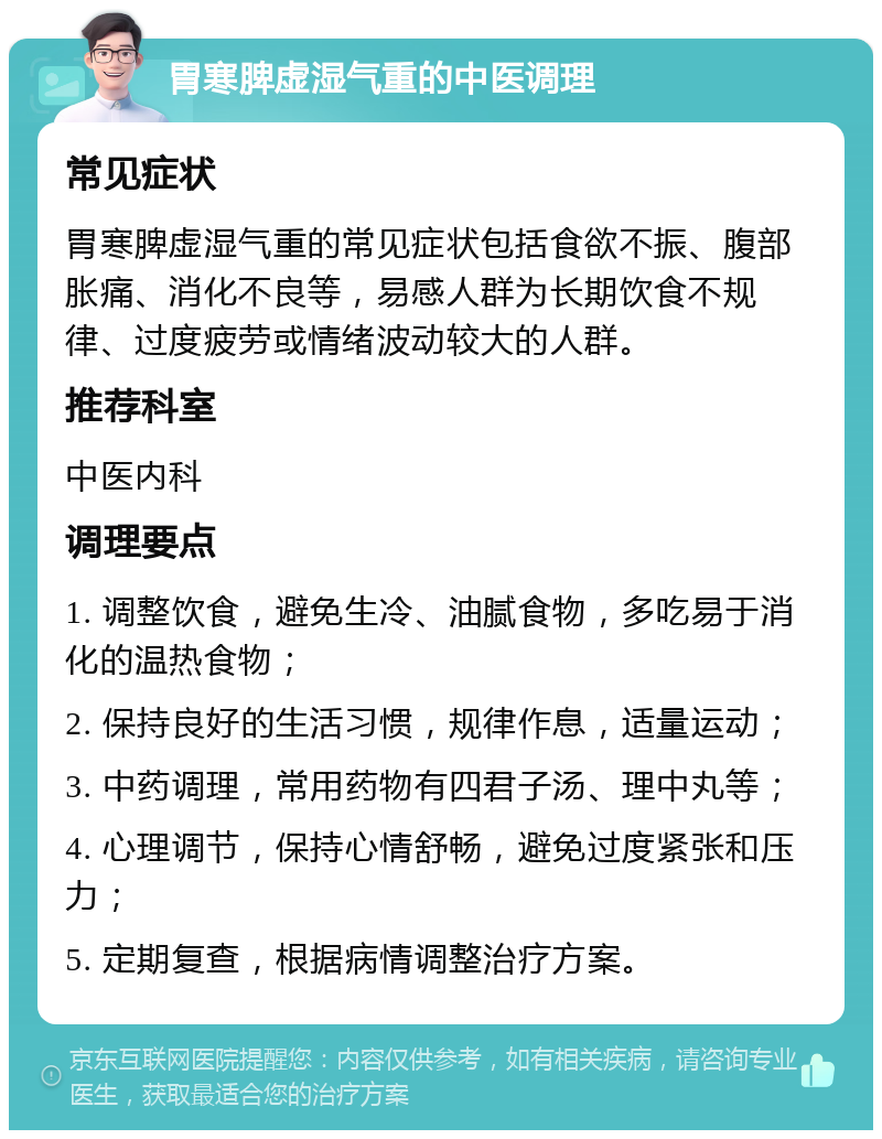 胃寒脾虚湿气重的中医调理 常见症状 胃寒脾虚湿气重的常见症状包括食欲不振、腹部胀痛、消化不良等，易感人群为长期饮食不规律、过度疲劳或情绪波动较大的人群。 推荐科室 中医内科 调理要点 1. 调整饮食，避免生冷、油腻食物，多吃易于消化的温热食物； 2. 保持良好的生活习惯，规律作息，适量运动； 3. 中药调理，常用药物有四君子汤、理中丸等； 4. 心理调节，保持心情舒畅，避免过度紧张和压力； 5. 定期复查，根据病情调整治疗方案。