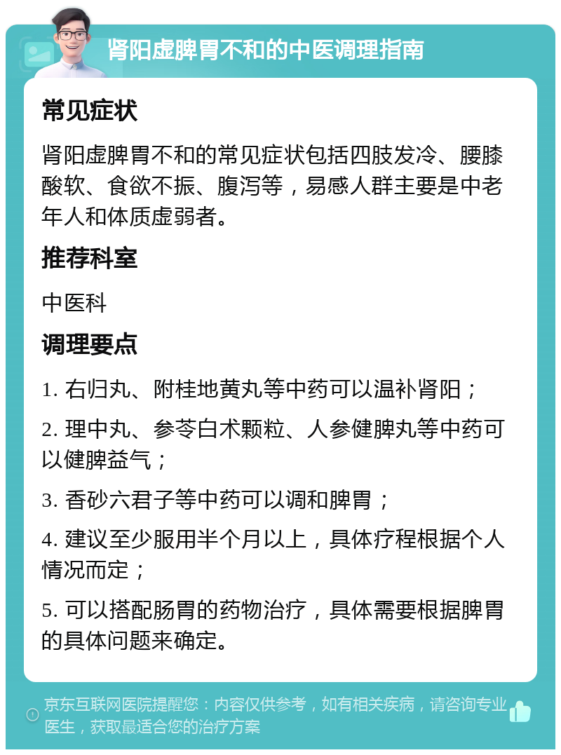 肾阳虚脾胃不和的中医调理指南 常见症状 肾阳虚脾胃不和的常见症状包括四肢发冷、腰膝酸软、食欲不振、腹泻等，易感人群主要是中老年人和体质虚弱者。 推荐科室 中医科 调理要点 1. 右归丸、附桂地黄丸等中药可以温补肾阳； 2. 理中丸、参苓白术颗粒、人参健脾丸等中药可以健脾益气； 3. 香砂六君子等中药可以调和脾胃； 4. 建议至少服用半个月以上，具体疗程根据个人情况而定； 5. 可以搭配肠胃的药物治疗，具体需要根据脾胃的具体问题来确定。