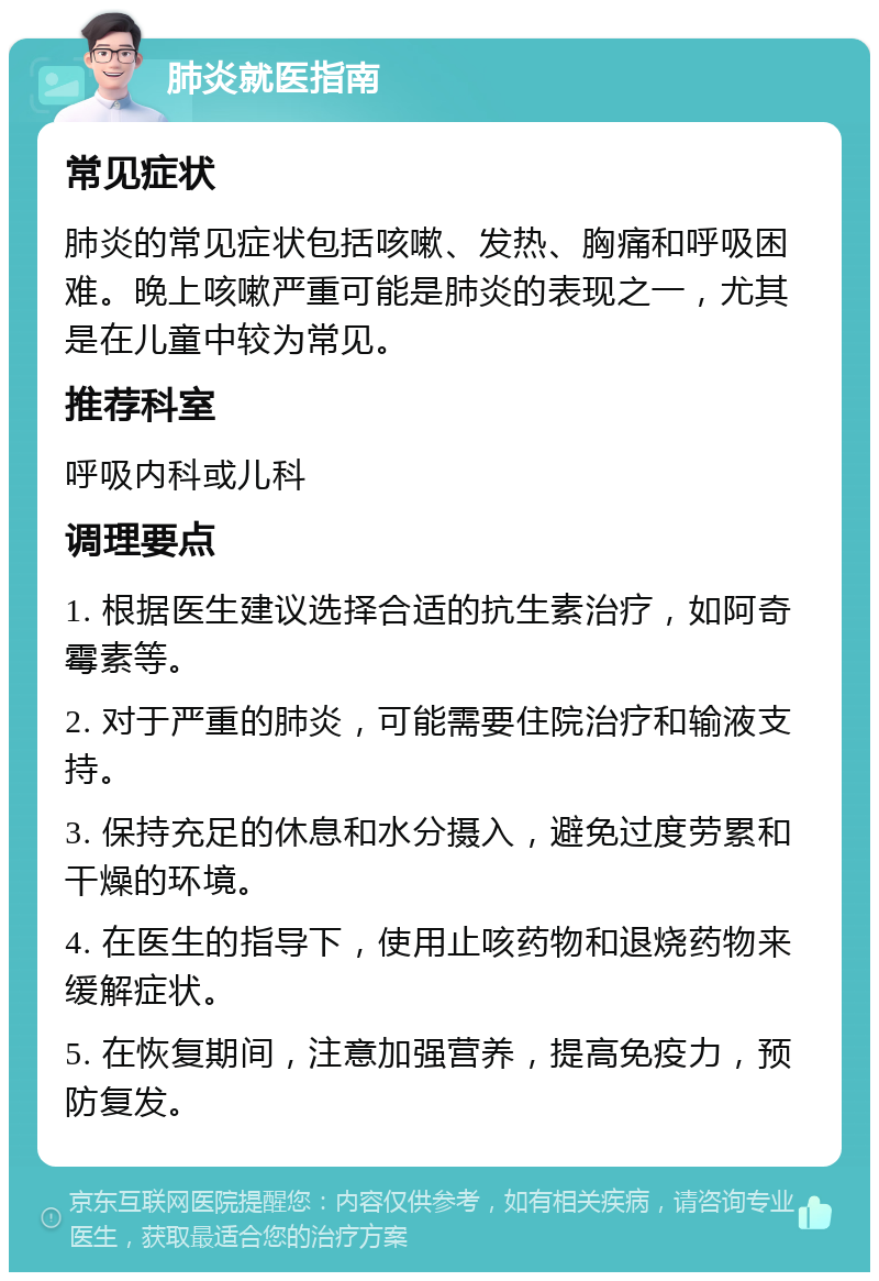 肺炎就医指南 常见症状 肺炎的常见症状包括咳嗽、发热、胸痛和呼吸困难。晚上咳嗽严重可能是肺炎的表现之一，尤其是在儿童中较为常见。 推荐科室 呼吸内科或儿科 调理要点 1. 根据医生建议选择合适的抗生素治疗，如阿奇霉素等。 2. 对于严重的肺炎，可能需要住院治疗和输液支持。 3. 保持充足的休息和水分摄入，避免过度劳累和干燥的环境。 4. 在医生的指导下，使用止咳药物和退烧药物来缓解症状。 5. 在恢复期间，注意加强营养，提高免疫力，预防复发。