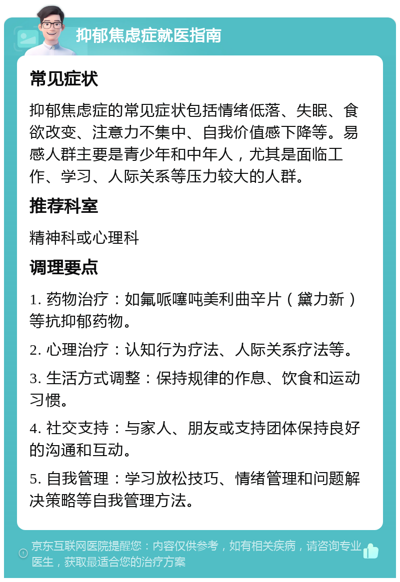 抑郁焦虑症就医指南 常见症状 抑郁焦虑症的常见症状包括情绪低落、失眠、食欲改变、注意力不集中、自我价值感下降等。易感人群主要是青少年和中年人，尤其是面临工作、学习、人际关系等压力较大的人群。 推荐科室 精神科或心理科 调理要点 1. 药物治疗：如氟哌噻吨美利曲辛片（黛力新）等抗抑郁药物。 2. 心理治疗：认知行为疗法、人际关系疗法等。 3. 生活方式调整：保持规律的作息、饮食和运动习惯。 4. 社交支持：与家人、朋友或支持团体保持良好的沟通和互动。 5. 自我管理：学习放松技巧、情绪管理和问题解决策略等自我管理方法。