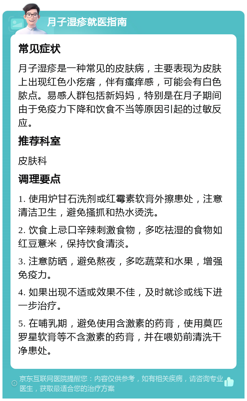 月子湿疹就医指南 常见症状 月子湿疹是一种常见的皮肤病，主要表现为皮肤上出现红色小疙瘩，伴有瘙痒感，可能会有白色脓点。易感人群包括新妈妈，特别是在月子期间由于免疫力下降和饮食不当等原因引起的过敏反应。 推荐科室 皮肤科 调理要点 1. 使用炉甘石洗剂或红霉素软膏外擦患处，注意清洁卫生，避免搔抓和热水烫洗。 2. 饮食上忌口辛辣刺激食物，多吃祛湿的食物如红豆薏米，保持饮食清淡。 3. 注意防晒，避免熬夜，多吃蔬菜和水果，增强免疫力。 4. 如果出现不适或效果不佳，及时就诊或线下进一步治疗。 5. 在哺乳期，避免使用含激素的药膏，使用莫匹罗星软膏等不含激素的药膏，并在喂奶前清洗干净患处。