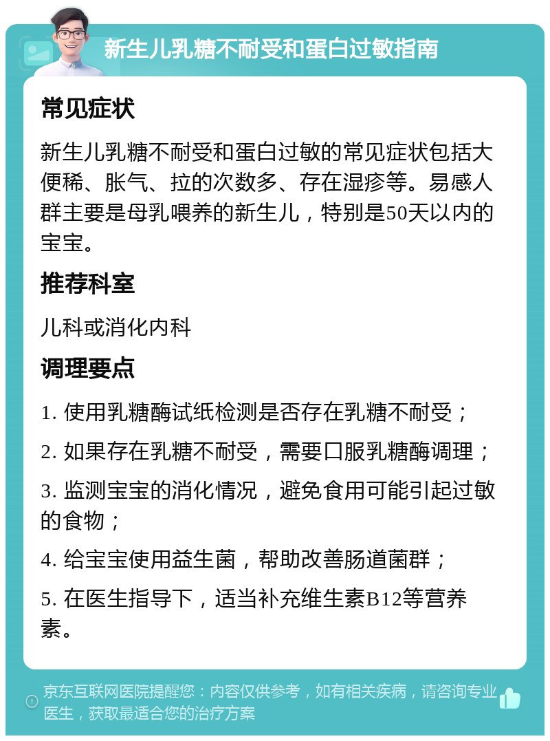 新生儿乳糖不耐受和蛋白过敏指南 常见症状 新生儿乳糖不耐受和蛋白过敏的常见症状包括大便稀、胀气、拉的次数多、存在湿疹等。易感人群主要是母乳喂养的新生儿，特别是50天以内的宝宝。 推荐科室 儿科或消化内科 调理要点 1. 使用乳糖酶试纸检测是否存在乳糖不耐受； 2. 如果存在乳糖不耐受，需要口服乳糖酶调理； 3. 监测宝宝的消化情况，避免食用可能引起过敏的食物； 4. 给宝宝使用益生菌，帮助改善肠道菌群； 5. 在医生指导下，适当补充维生素B12等营养素。