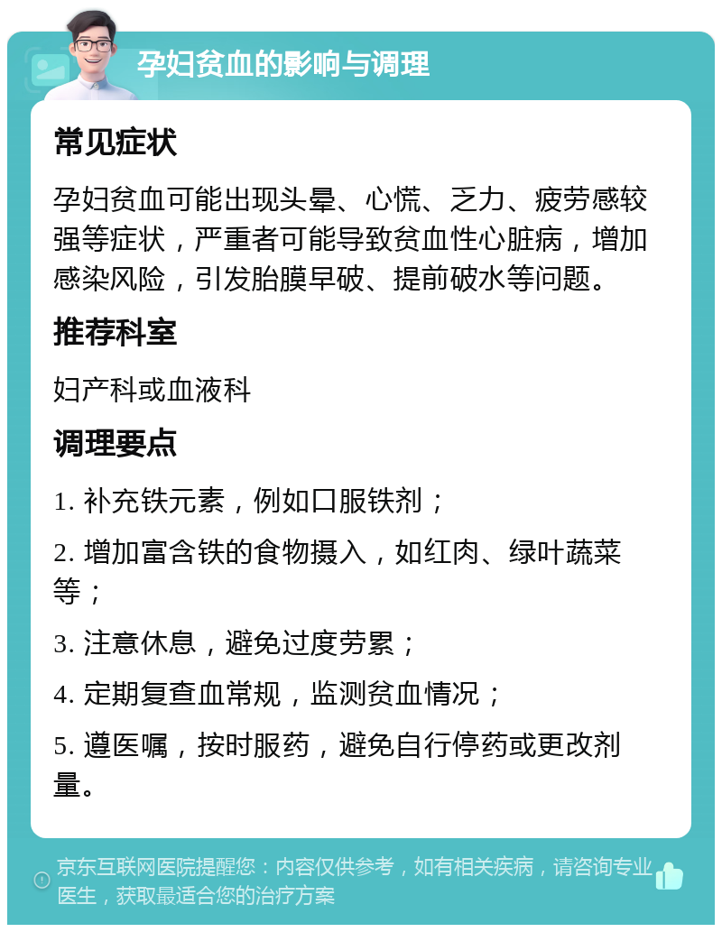 孕妇贫血的影响与调理 常见症状 孕妇贫血可能出现头晕、心慌、乏力、疲劳感较强等症状，严重者可能导致贫血性心脏病，增加感染风险，引发胎膜早破、提前破水等问题。 推荐科室 妇产科或血液科 调理要点 1. 补充铁元素，例如口服铁剂； 2. 增加富含铁的食物摄入，如红肉、绿叶蔬菜等； 3. 注意休息，避免过度劳累； 4. 定期复查血常规，监测贫血情况； 5. 遵医嘱，按时服药，避免自行停药或更改剂量。