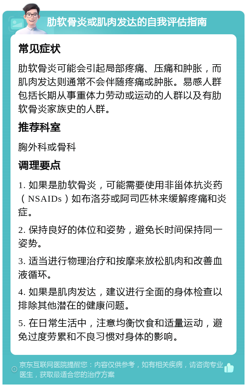 肋软骨炎或肌肉发达的自我评估指南 常见症状 肋软骨炎可能会引起局部疼痛、压痛和肿胀，而肌肉发达则通常不会伴随疼痛或肿胀。易感人群包括长期从事重体力劳动或运动的人群以及有肋软骨炎家族史的人群。 推荐科室 胸外科或骨科 调理要点 1. 如果是肋软骨炎，可能需要使用非甾体抗炎药（NSAIDs）如布洛芬或阿司匹林来缓解疼痛和炎症。 2. 保持良好的体位和姿势，避免长时间保持同一姿势。 3. 适当进行物理治疗和按摩来放松肌肉和改善血液循环。 4. 如果是肌肉发达，建议进行全面的身体检查以排除其他潜在的健康问题。 5. 在日常生活中，注意均衡饮食和适量运动，避免过度劳累和不良习惯对身体的影响。