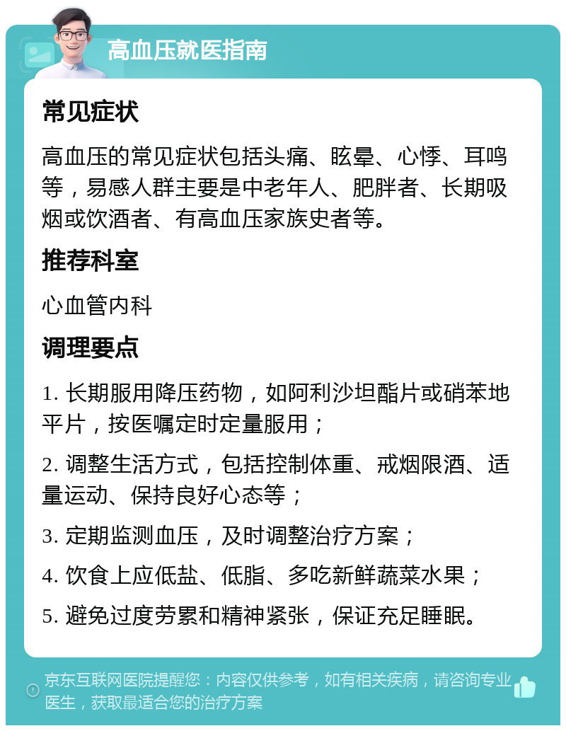 高血压就医指南 常见症状 高血压的常见症状包括头痛、眩晕、心悸、耳鸣等，易感人群主要是中老年人、肥胖者、长期吸烟或饮酒者、有高血压家族史者等。 推荐科室 心血管内科 调理要点 1. 长期服用降压药物，如阿利沙坦酯片或硝苯地平片，按医嘱定时定量服用； 2. 调整生活方式，包括控制体重、戒烟限酒、适量运动、保持良好心态等； 3. 定期监测血压，及时调整治疗方案； 4. 饮食上应低盐、低脂、多吃新鲜蔬菜水果； 5. 避免过度劳累和精神紧张，保证充足睡眠。