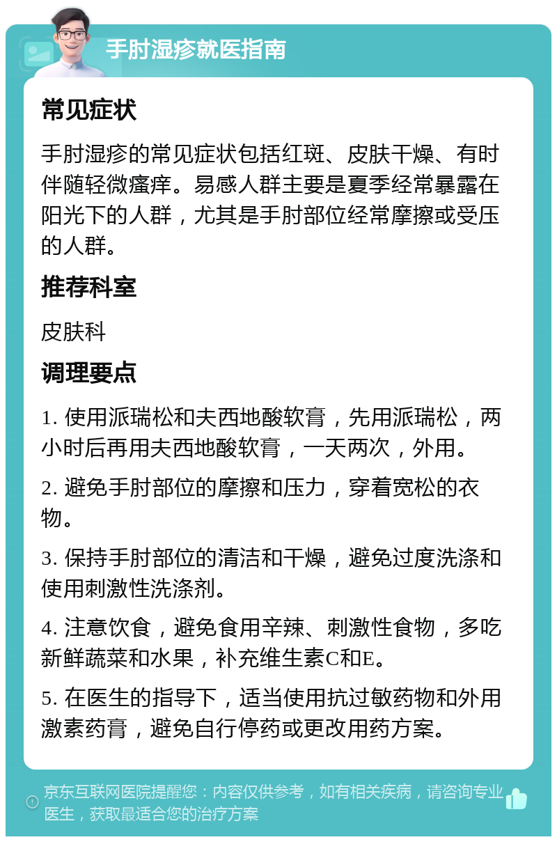 手肘湿疹就医指南 常见症状 手肘湿疹的常见症状包括红斑、皮肤干燥、有时伴随轻微瘙痒。易感人群主要是夏季经常暴露在阳光下的人群，尤其是手肘部位经常摩擦或受压的人群。 推荐科室 皮肤科 调理要点 1. 使用派瑞松和夫西地酸软膏，先用派瑞松，两小时后再用夫西地酸软膏，一天两次，外用。 2. 避免手肘部位的摩擦和压力，穿着宽松的衣物。 3. 保持手肘部位的清洁和干燥，避免过度洗涤和使用刺激性洗涤剂。 4. 注意饮食，避免食用辛辣、刺激性食物，多吃新鲜蔬菜和水果，补充维生素C和E。 5. 在医生的指导下，适当使用抗过敏药物和外用激素药膏，避免自行停药或更改用药方案。