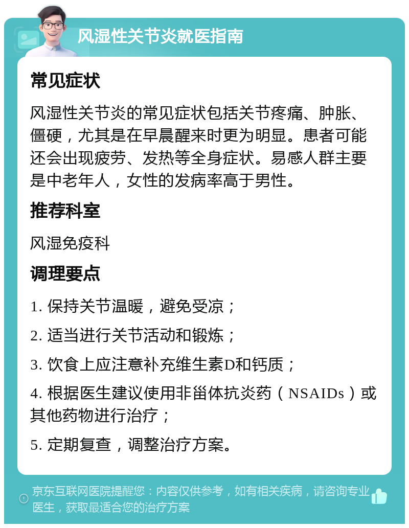 风湿性关节炎就医指南 常见症状 风湿性关节炎的常见症状包括关节疼痛、肿胀、僵硬，尤其是在早晨醒来时更为明显。患者可能还会出现疲劳、发热等全身症状。易感人群主要是中老年人，女性的发病率高于男性。 推荐科室 风湿免疫科 调理要点 1. 保持关节温暖，避免受凉； 2. 适当进行关节活动和锻炼； 3. 饮食上应注意补充维生素D和钙质； 4. 根据医生建议使用非甾体抗炎药（NSAIDs）或其他药物进行治疗； 5. 定期复查，调整治疗方案。