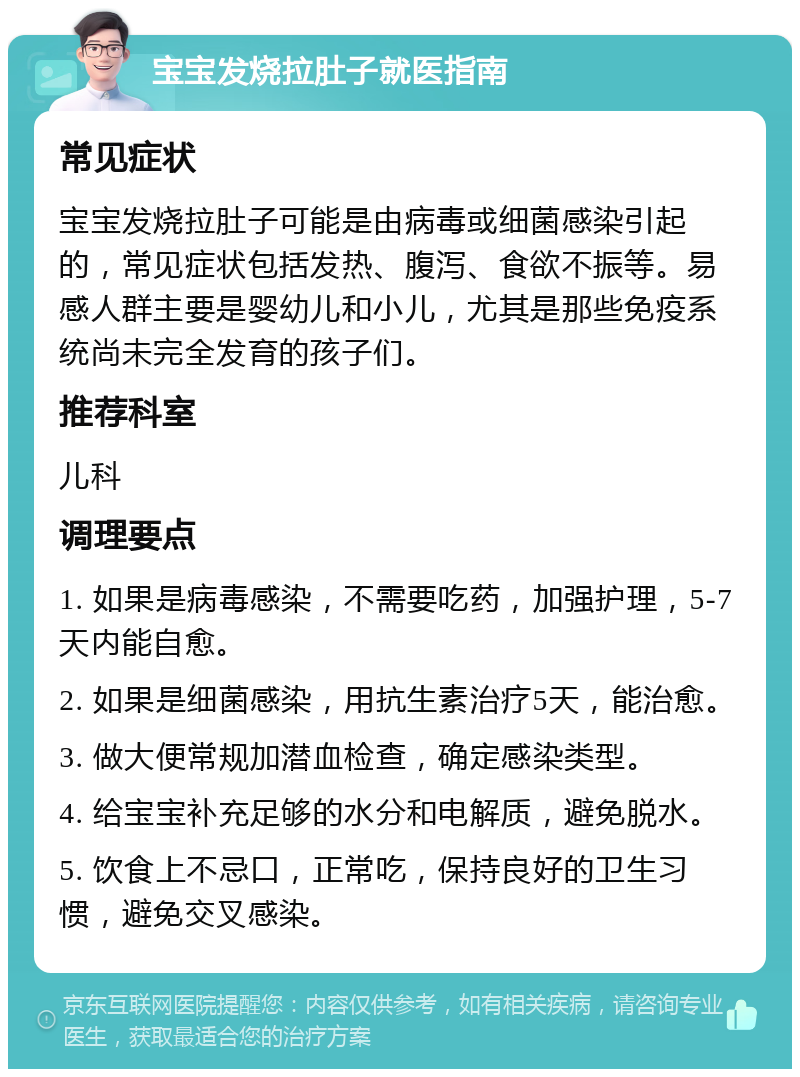 宝宝发烧拉肚子就医指南 常见症状 宝宝发烧拉肚子可能是由病毒或细菌感染引起的，常见症状包括发热、腹泻、食欲不振等。易感人群主要是婴幼儿和小儿，尤其是那些免疫系统尚未完全发育的孩子们。 推荐科室 儿科 调理要点 1. 如果是病毒感染，不需要吃药，加强护理，5-7天内能自愈。 2. 如果是细菌感染，用抗生素治疗5天，能治愈。 3. 做大便常规加潜血检查，确定感染类型。 4. 给宝宝补充足够的水分和电解质，避免脱水。 5. 饮食上不忌口，正常吃，保持良好的卫生习惯，避免交叉感染。