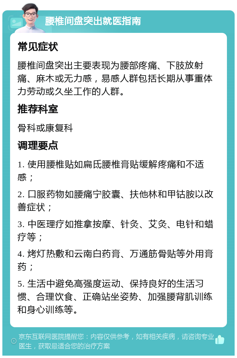 腰椎间盘突出就医指南 常见症状 腰椎间盘突出主要表现为腰部疼痛、下肢放射痛、麻木或无力感，易感人群包括长期从事重体力劳动或久坐工作的人群。 推荐科室 骨科或康复科 调理要点 1. 使用腰椎贴如扁氐腰椎膏贴缓解疼痛和不适感； 2. 口服药物如腰痛宁胶囊、扶他林和甲钴胺以改善症状； 3. 中医理疗如推拿按摩、针灸、艾灸、电针和蜡疗等； 4. 烤灯热敷和云南白药膏、万通筋骨贴等外用膏药； 5. 生活中避免高强度运动、保持良好的生活习惯、合理饮食、正确站坐姿势、加强腰背肌训练和身心训练等。