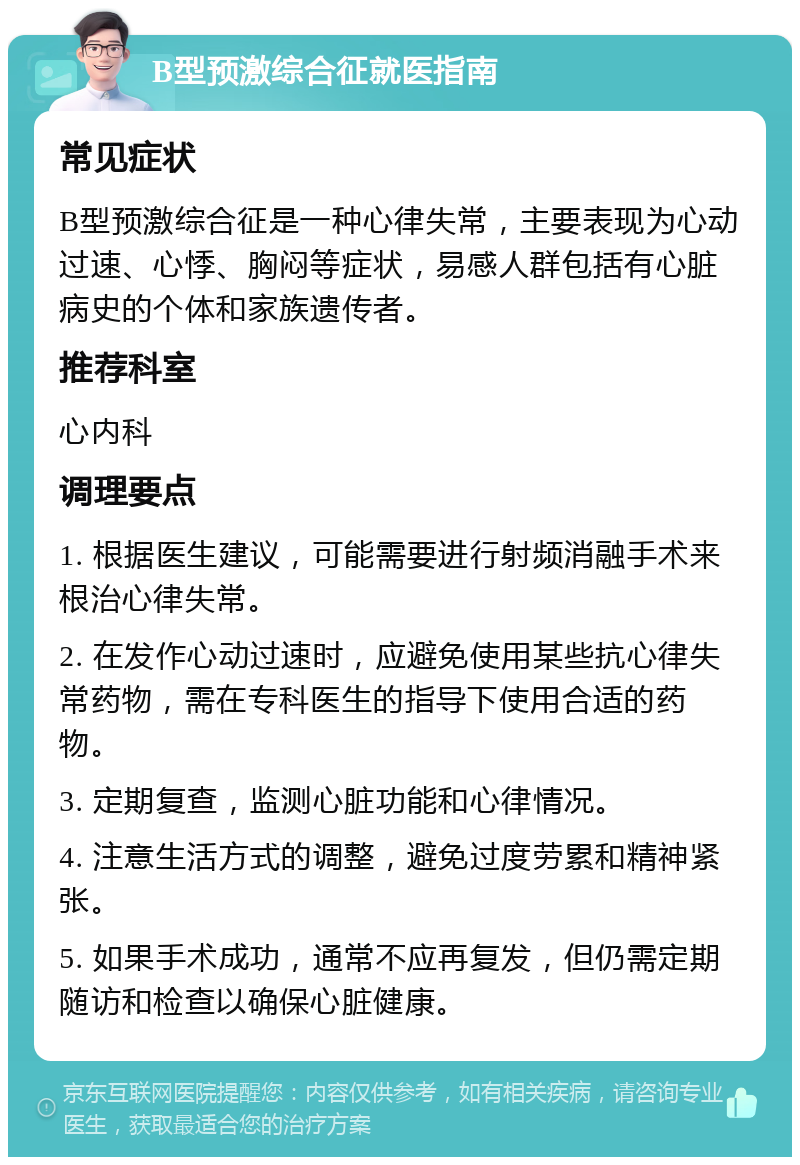 B型预激综合征就医指南 常见症状 B型预激综合征是一种心律失常，主要表现为心动过速、心悸、胸闷等症状，易感人群包括有心脏病史的个体和家族遗传者。 推荐科室 心内科 调理要点 1. 根据医生建议，可能需要进行射频消融手术来根治心律失常。 2. 在发作心动过速时，应避免使用某些抗心律失常药物，需在专科医生的指导下使用合适的药物。 3. 定期复查，监测心脏功能和心律情况。 4. 注意生活方式的调整，避免过度劳累和精神紧张。 5. 如果手术成功，通常不应再复发，但仍需定期随访和检查以确保心脏健康。