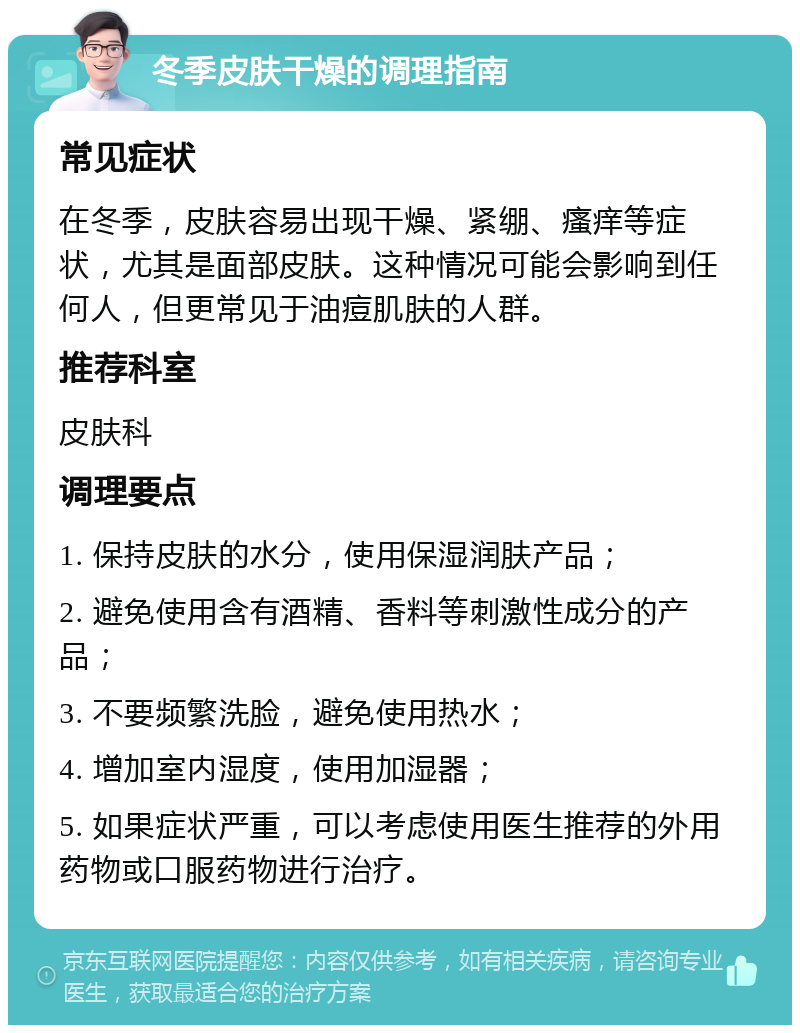 冬季皮肤干燥的调理指南 常见症状 在冬季，皮肤容易出现干燥、紧绷、瘙痒等症状，尤其是面部皮肤。这种情况可能会影响到任何人，但更常见于油痘肌肤的人群。 推荐科室 皮肤科 调理要点 1. 保持皮肤的水分，使用保湿润肤产品； 2. 避免使用含有酒精、香料等刺激性成分的产品； 3. 不要频繁洗脸，避免使用热水； 4. 增加室内湿度，使用加湿器； 5. 如果症状严重，可以考虑使用医生推荐的外用药物或口服药物进行治疗。