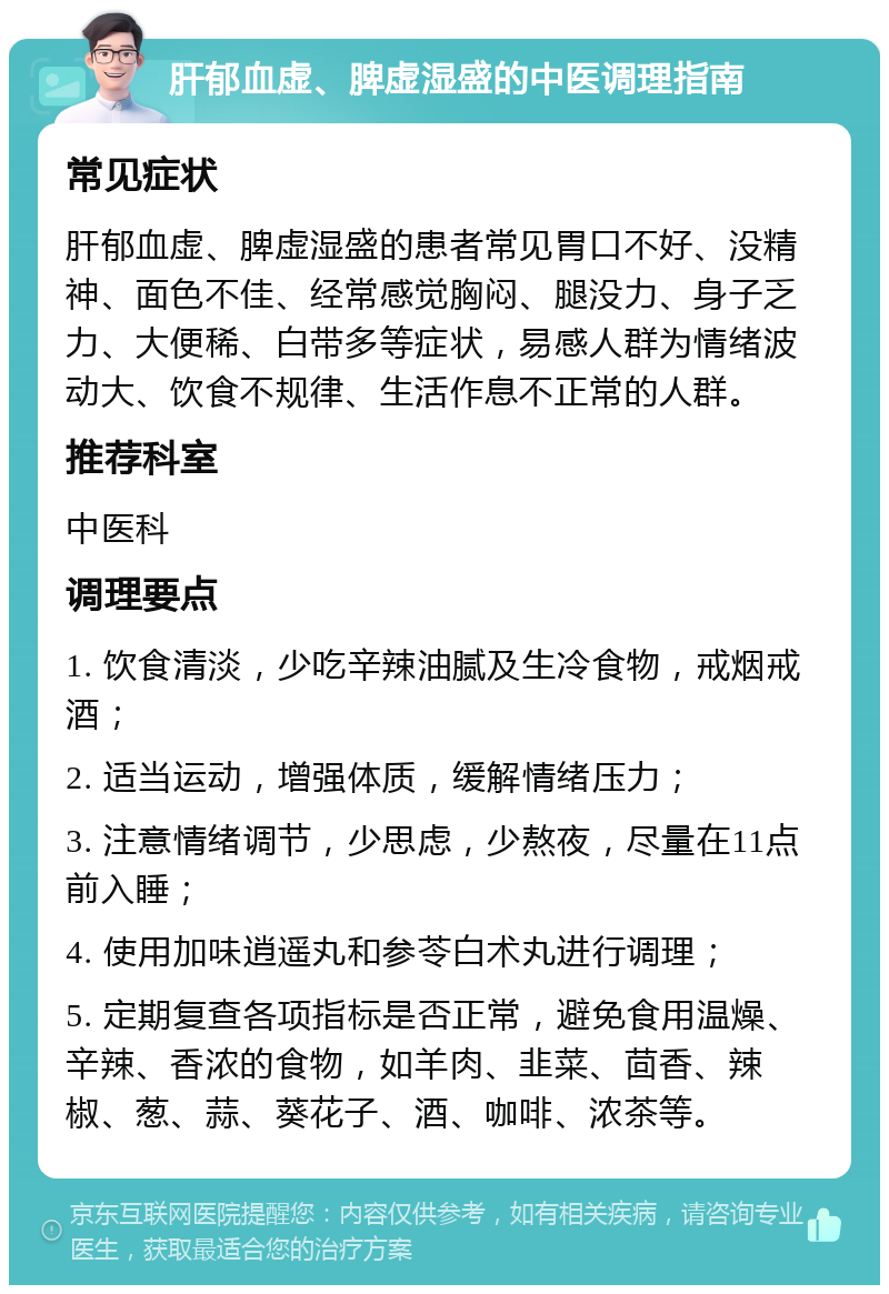 肝郁血虚、脾虚湿盛的中医调理指南 常见症状 肝郁血虚、脾虚湿盛的患者常见胃口不好、没精神、面色不佳、经常感觉胸闷、腿没力、身子乏力、大便稀、白带多等症状，易感人群为情绪波动大、饮食不规律、生活作息不正常的人群。 推荐科室 中医科 调理要点 1. 饮食清淡，少吃辛辣油腻及生冷食物，戒烟戒酒； 2. 适当运动，增强体质，缓解情绪压力； 3. 注意情绪调节，少思虑，少熬夜，尽量在11点前入睡； 4. 使用加味逍遥丸和参苓白术丸进行调理； 5. 定期复查各项指标是否正常，避免食用温燥、辛辣、香浓的食物，如羊肉、韭菜、茴香、辣椒、葱、蒜、葵花子、酒、咖啡、浓茶等。