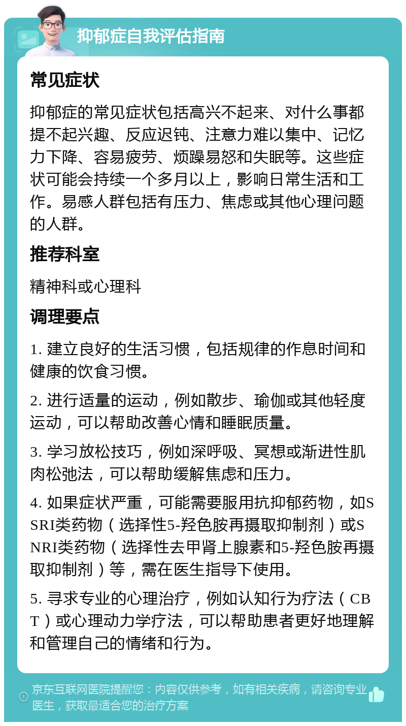 抑郁症自我评估指南 常见症状 抑郁症的常见症状包括高兴不起来、对什么事都提不起兴趣、反应迟钝、注意力难以集中、记忆力下降、容易疲劳、烦躁易怒和失眠等。这些症状可能会持续一个多月以上，影响日常生活和工作。易感人群包括有压力、焦虑或其他心理问题的人群。 推荐科室 精神科或心理科 调理要点 1. 建立良好的生活习惯，包括规律的作息时间和健康的饮食习惯。 2. 进行适量的运动，例如散步、瑜伽或其他轻度运动，可以帮助改善心情和睡眠质量。 3. 学习放松技巧，例如深呼吸、冥想或渐进性肌肉松弛法，可以帮助缓解焦虑和压力。 4. 如果症状严重，可能需要服用抗抑郁药物，如SSRI类药物（选择性5-羟色胺再摄取抑制剂）或SNRI类药物（选择性去甲肾上腺素和5-羟色胺再摄取抑制剂）等，需在医生指导下使用。 5. 寻求专业的心理治疗，例如认知行为疗法（CBT）或心理动力学疗法，可以帮助患者更好地理解和管理自己的情绪和行为。