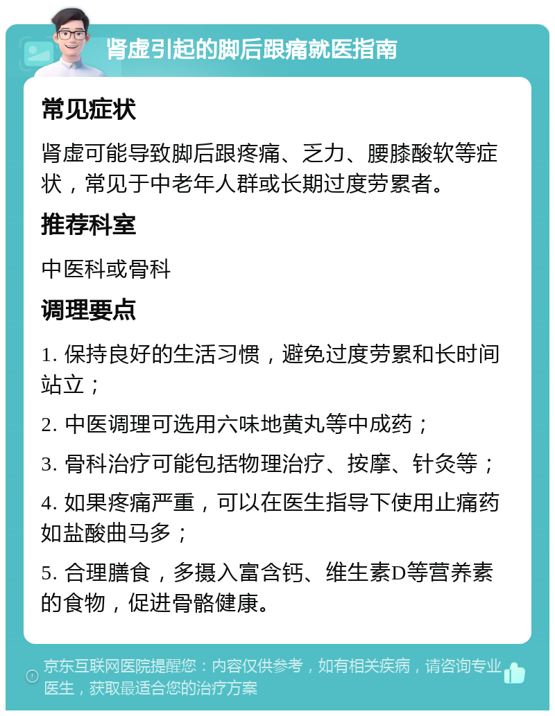 肾虚引起的脚后跟痛就医指南 常见症状 肾虚可能导致脚后跟疼痛、乏力、腰膝酸软等症状，常见于中老年人群或长期过度劳累者。 推荐科室 中医科或骨科 调理要点 1. 保持良好的生活习惯，避免过度劳累和长时间站立； 2. 中医调理可选用六味地黄丸等中成药； 3. 骨科治疗可能包括物理治疗、按摩、针灸等； 4. 如果疼痛严重，可以在医生指导下使用止痛药如盐酸曲马多； 5. 合理膳食，多摄入富含钙、维生素D等营养素的食物，促进骨骼健康。