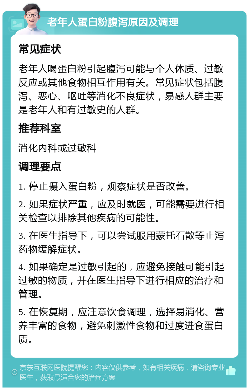 老年人蛋白粉腹泻原因及调理 常见症状 老年人喝蛋白粉引起腹泻可能与个人体质、过敏反应或其他食物相互作用有关。常见症状包括腹泻、恶心、呕吐等消化不良症状，易感人群主要是老年人和有过敏史的人群。 推荐科室 消化内科或过敏科 调理要点 1. 停止摄入蛋白粉，观察症状是否改善。 2. 如果症状严重，应及时就医，可能需要进行相关检查以排除其他疾病的可能性。 3. 在医生指导下，可以尝试服用蒙托石散等止泻药物缓解症状。 4. 如果确定是过敏引起的，应避免接触可能引起过敏的物质，并在医生指导下进行相应的治疗和管理。 5. 在恢复期，应注意饮食调理，选择易消化、营养丰富的食物，避免刺激性食物和过度进食蛋白质。