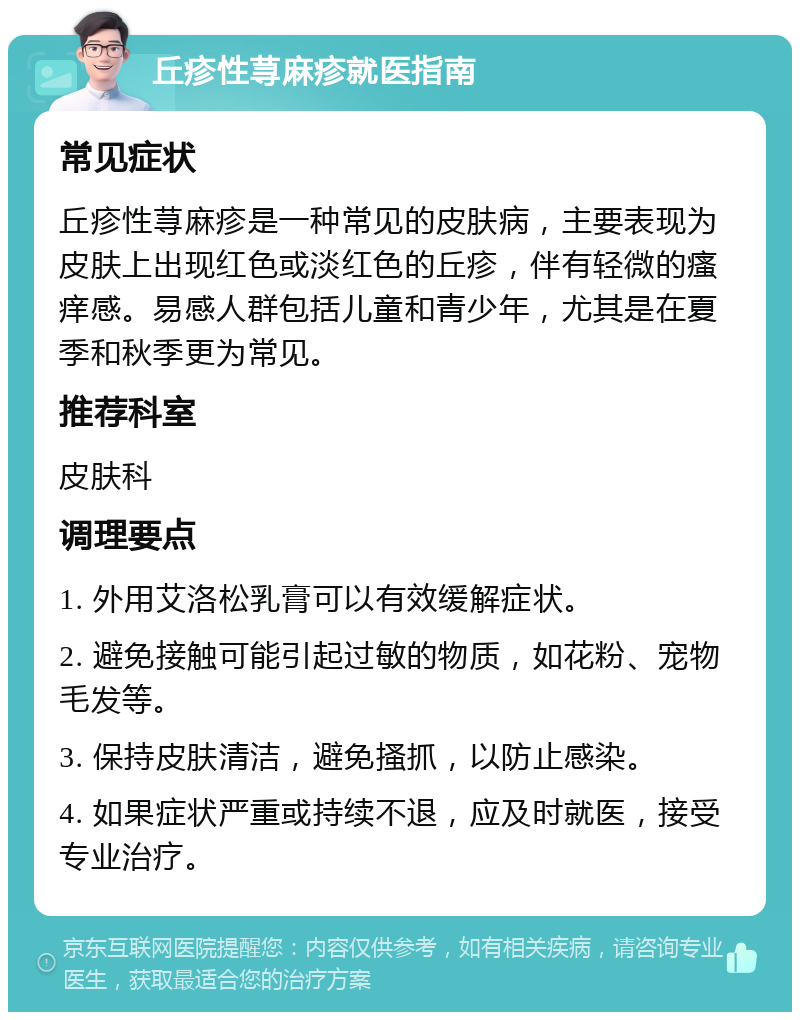 丘疹性荨麻疹就医指南 常见症状 丘疹性荨麻疹是一种常见的皮肤病，主要表现为皮肤上出现红色或淡红色的丘疹，伴有轻微的瘙痒感。易感人群包括儿童和青少年，尤其是在夏季和秋季更为常见。 推荐科室 皮肤科 调理要点 1. 外用艾洛松乳膏可以有效缓解症状。 2. 避免接触可能引起过敏的物质，如花粉、宠物毛发等。 3. 保持皮肤清洁，避免搔抓，以防止感染。 4. 如果症状严重或持续不退，应及时就医，接受专业治疗。