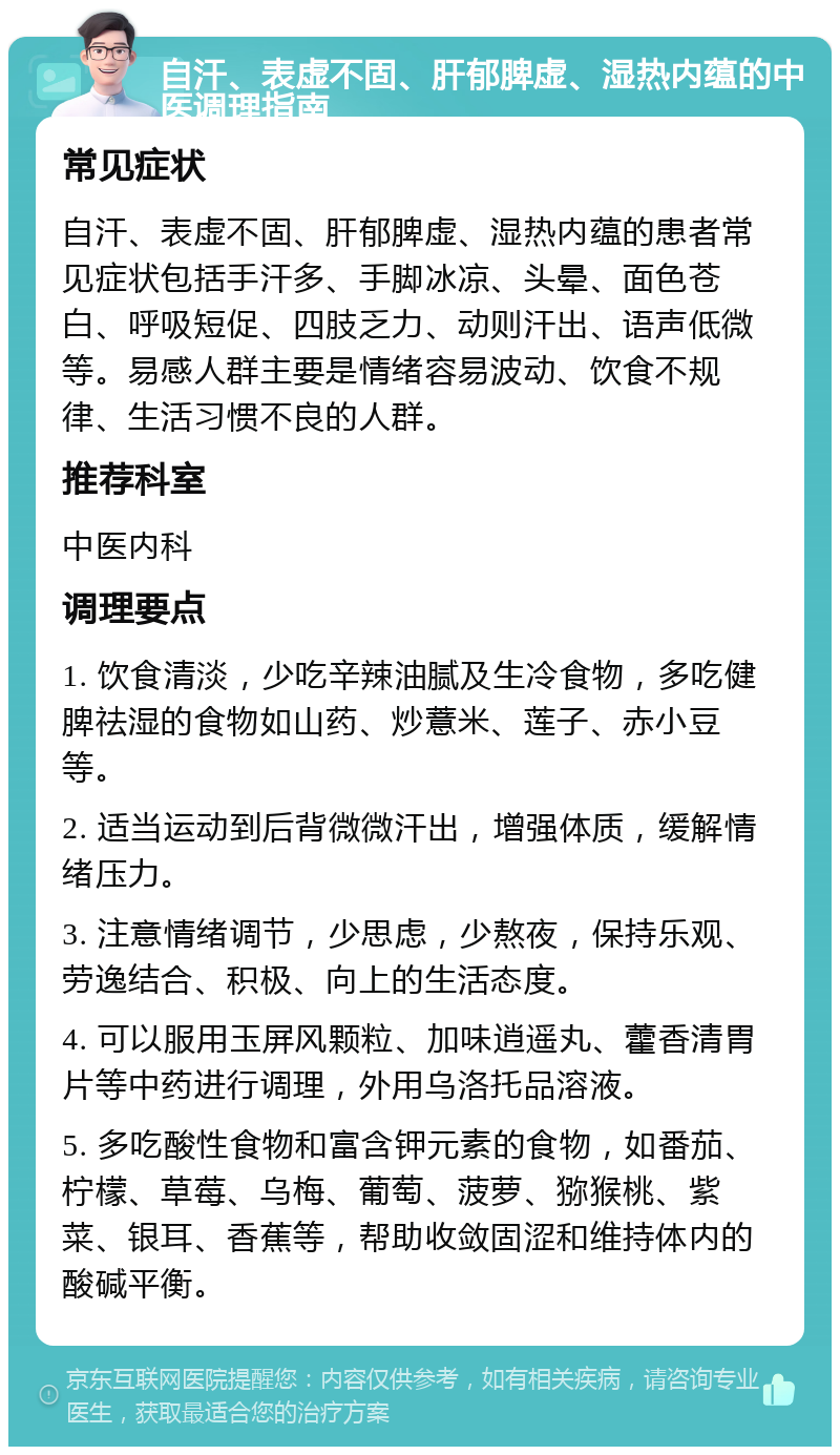 自汗、表虚不固、肝郁脾虚、湿热内蕴的中医调理指南 常见症状 自汗、表虚不固、肝郁脾虚、湿热内蕴的患者常见症状包括手汗多、手脚冰凉、头晕、面色苍白、呼吸短促、四肢乏力、动则汗出、语声低微等。易感人群主要是情绪容易波动、饮食不规律、生活习惯不良的人群。 推荐科室 中医内科 调理要点 1. 饮食清淡，少吃辛辣油腻及生冷食物，多吃健脾祛湿的食物如山药、炒薏米、莲子、赤小豆等。 2. 适当运动到后背微微汗出，增强体质，缓解情绪压力。 3. 注意情绪调节，少思虑，少熬夜，保持乐观、劳逸结合、积极、向上的生活态度。 4. 可以服用玉屏风颗粒、加味逍遥丸、藿香清胃片等中药进行调理，外用乌洛托品溶液。 5. 多吃酸性食物和富含钾元素的食物，如番茄、柠檬、草莓、乌梅、葡萄、菠萝、猕猴桃、紫菜、银耳、香蕉等，帮助收敛固涩和维持体内的酸碱平衡。