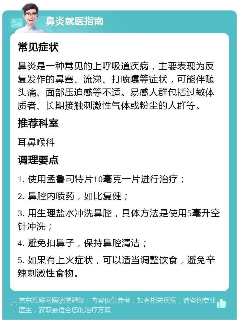 鼻炎就医指南 常见症状 鼻炎是一种常见的上呼吸道疾病，主要表现为反复发作的鼻塞、流涕、打喷嚏等症状，可能伴随头痛、面部压迫感等不适。易感人群包括过敏体质者、长期接触刺激性气体或粉尘的人群等。 推荐科室 耳鼻喉科 调理要点 1. 使用孟鲁司特片10毫克一片进行治疗； 2. 鼻腔内喷药，如比复健； 3. 用生理盐水冲洗鼻腔，具体方法是使用5毫升空针冲洗； 4. 避免扣鼻子，保持鼻腔清洁； 5. 如果有上火症状，可以适当调整饮食，避免辛辣刺激性食物。