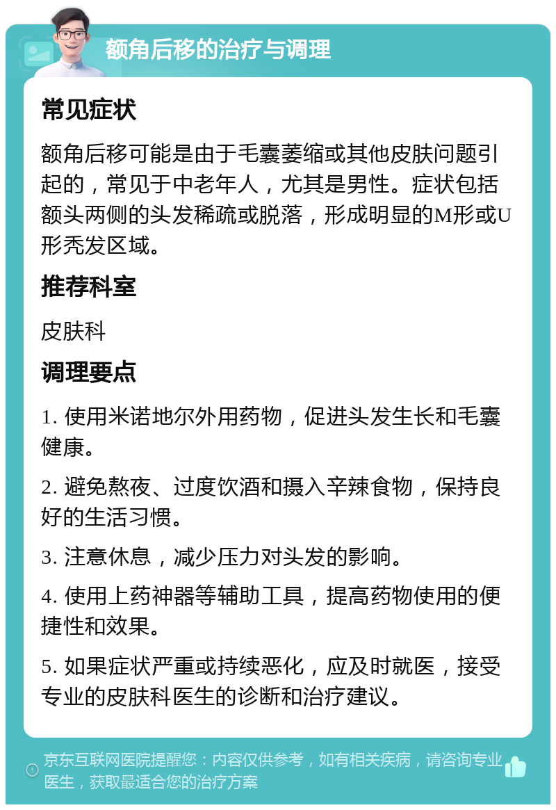 额角后移的治疗与调理 常见症状 额角后移可能是由于毛囊萎缩或其他皮肤问题引起的，常见于中老年人，尤其是男性。症状包括额头两侧的头发稀疏或脱落，形成明显的M形或U形秃发区域。 推荐科室 皮肤科 调理要点 1. 使用米诺地尔外用药物，促进头发生长和毛囊健康。 2. 避免熬夜、过度饮酒和摄入辛辣食物，保持良好的生活习惯。 3. 注意休息，减少压力对头发的影响。 4. 使用上药神器等辅助工具，提高药物使用的便捷性和效果。 5. 如果症状严重或持续恶化，应及时就医，接受专业的皮肤科医生的诊断和治疗建议。