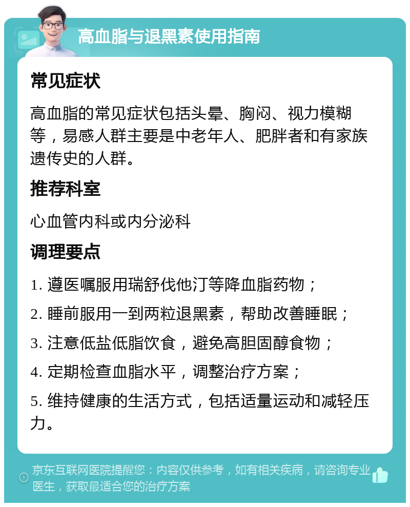 高血脂与退黑素使用指南 常见症状 高血脂的常见症状包括头晕、胸闷、视力模糊等，易感人群主要是中老年人、肥胖者和有家族遗传史的人群。 推荐科室 心血管内科或内分泌科 调理要点 1. 遵医嘱服用瑞舒伐他汀等降血脂药物； 2. 睡前服用一到两粒退黑素，帮助改善睡眠； 3. 注意低盐低脂饮食，避免高胆固醇食物； 4. 定期检查血脂水平，调整治疗方案； 5. 维持健康的生活方式，包括适量运动和减轻压力。