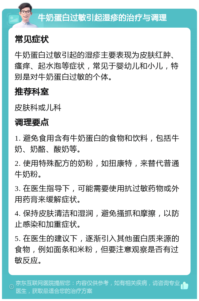 牛奶蛋白过敏引起湿疹的治疗与调理 常见症状 牛奶蛋白过敏引起的湿疹主要表现为皮肤红肿、瘙痒、起水泡等症状，常见于婴幼儿和小儿，特别是对牛奶蛋白过敏的个体。 推荐科室 皮肤科或儿科 调理要点 1. 避免食用含有牛奶蛋白的食物和饮料，包括牛奶、奶酪、酸奶等。 2. 使用特殊配方的奶粉，如扭康特，来替代普通牛奶粉。 3. 在医生指导下，可能需要使用抗过敏药物或外用药膏来缓解症状。 4. 保持皮肤清洁和湿润，避免搔抓和摩擦，以防止感染和加重症状。 5. 在医生的建议下，逐渐引入其他蛋白质来源的食物，例如面条和米粉，但要注意观察是否有过敏反应。