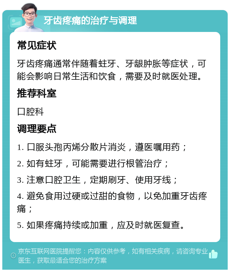 牙齿疼痛的治疗与调理 常见症状 牙齿疼痛通常伴随着蛀牙、牙龈肿胀等症状，可能会影响日常生活和饮食，需要及时就医处理。 推荐科室 口腔科 调理要点 1. 口服头孢丙烯分散片消炎，遵医嘱用药； 2. 如有蛀牙，可能需要进行根管治疗； 3. 注意口腔卫生，定期刷牙、使用牙线； 4. 避免食用过硬或过甜的食物，以免加重牙齿疼痛； 5. 如果疼痛持续或加重，应及时就医复查。