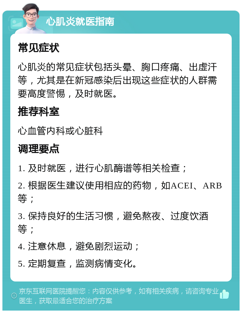 心肌炎就医指南 常见症状 心肌炎的常见症状包括头晕、胸口疼痛、出虚汗等，尤其是在新冠感染后出现这些症状的人群需要高度警惕，及时就医。 推荐科室 心血管内科或心脏科 调理要点 1. 及时就医，进行心肌酶谱等相关检查； 2. 根据医生建议使用相应的药物，如ACEI、ARB等； 3. 保持良好的生活习惯，避免熬夜、过度饮酒等； 4. 注意休息，避免剧烈运动； 5. 定期复查，监测病情变化。