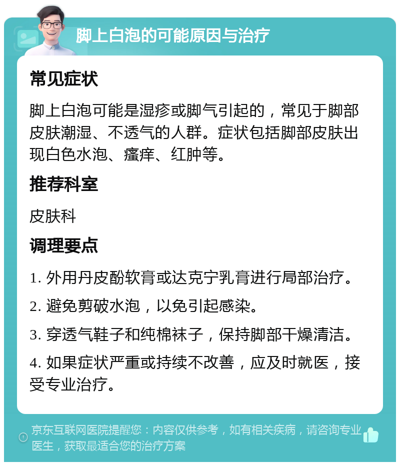 脚上白泡的可能原因与治疗 常见症状 脚上白泡可能是湿疹或脚气引起的，常见于脚部皮肤潮湿、不透气的人群。症状包括脚部皮肤出现白色水泡、瘙痒、红肿等。 推荐科室 皮肤科 调理要点 1. 外用丹皮酚软膏或达克宁乳膏进行局部治疗。 2. 避免剪破水泡，以免引起感染。 3. 穿透气鞋子和纯棉袜子，保持脚部干燥清洁。 4. 如果症状严重或持续不改善，应及时就医，接受专业治疗。