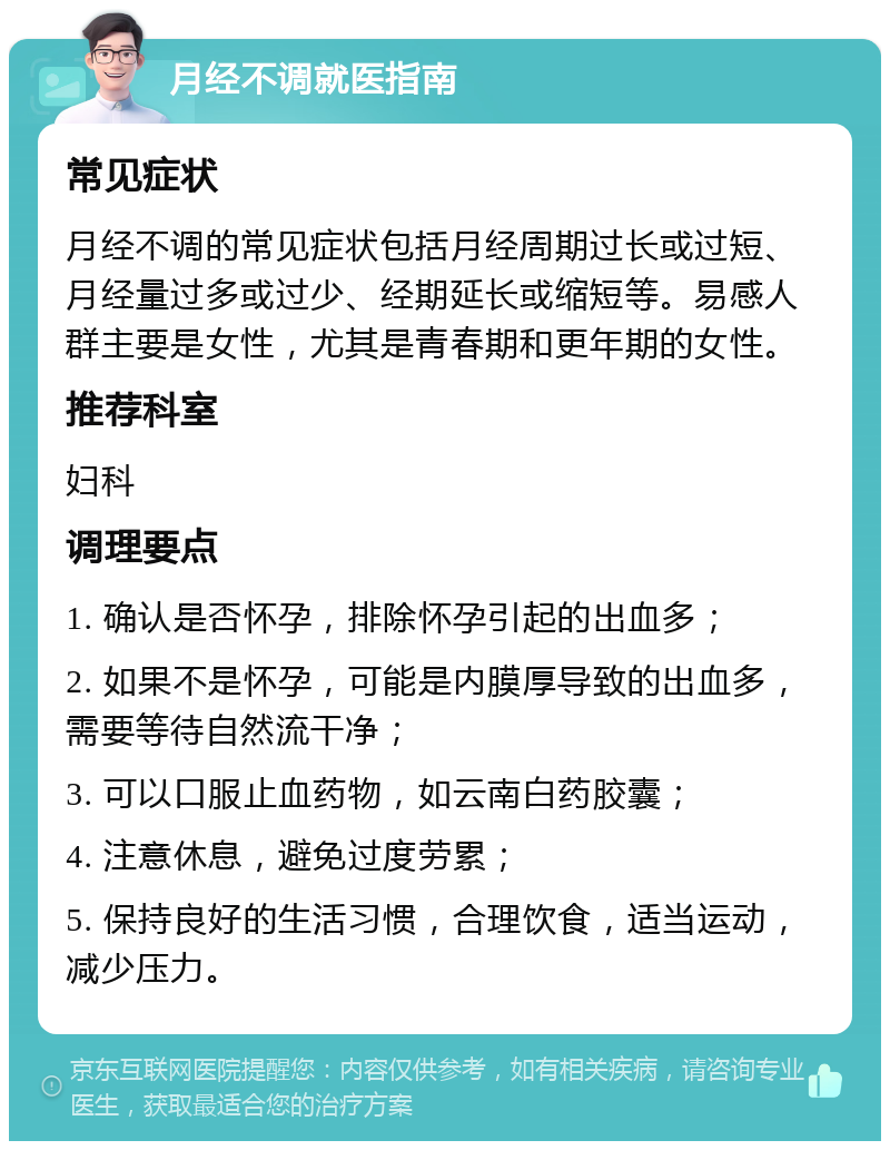 月经不调就医指南 常见症状 月经不调的常见症状包括月经周期过长或过短、月经量过多或过少、经期延长或缩短等。易感人群主要是女性，尤其是青春期和更年期的女性。 推荐科室 妇科 调理要点 1. 确认是否怀孕，排除怀孕引起的出血多； 2. 如果不是怀孕，可能是内膜厚导致的出血多，需要等待自然流干净； 3. 可以口服止血药物，如云南白药胶囊； 4. 注意休息，避免过度劳累； 5. 保持良好的生活习惯，合理饮食，适当运动，减少压力。